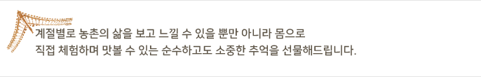 계절별로 농촌의 삶을 보고 느낄 수 있을 뿐만 아니라 몸으로 직접 체험하며 맛볼 수 있는 순수하고도 소중한 추억을 선물해드립니다.